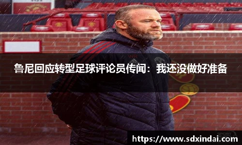 鲁尼回应转型足球评论员传闻：我还没做好准备