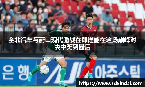 全北汽车与蔚山现代激战在即谁能在这场巅峰对决中笑到最后